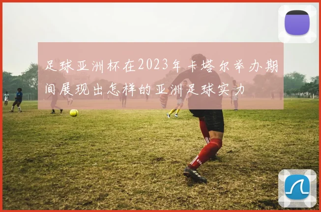 足球亚洲杯在2023年卡塔尔举办期间展现出怎样的亚洲足球实力