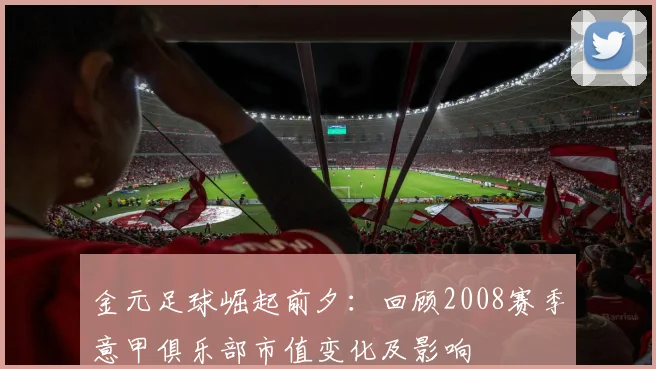 金元足球崛起前夕:回顾2008赛季意甲俱乐部市值变化及影响