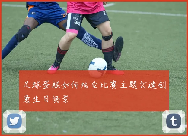 足球蛋糕如何结合比赛主题打造创意生日场景