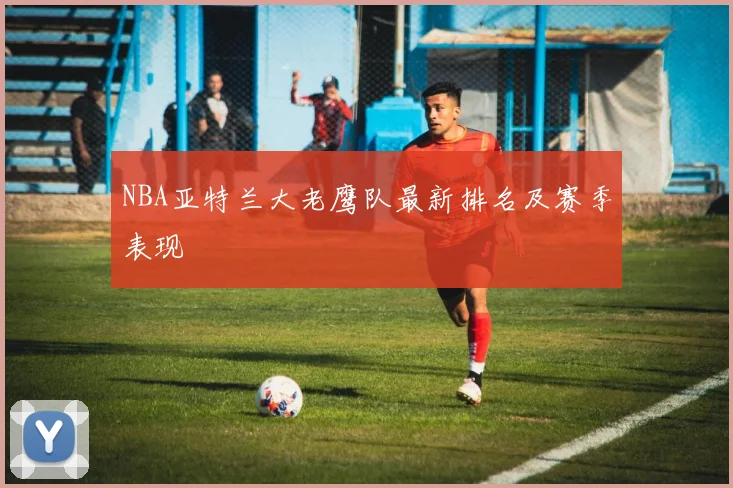 NBA亚特兰大老鹰队最新排名及赛季表现