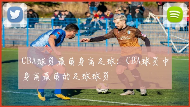 CBA球员最萌身高足球:CBA球员中身高最萌的足球球员